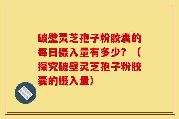 破壁灵芝孢子粉胶囊的每日摄入量有多少?(探究破壁灵芝孢子粉胶囊的摄入量)
