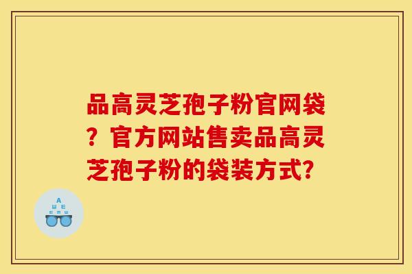 品高灵芝孢子粉官网袋?官方网站售卖品高灵芝孢子粉的袋装方式?