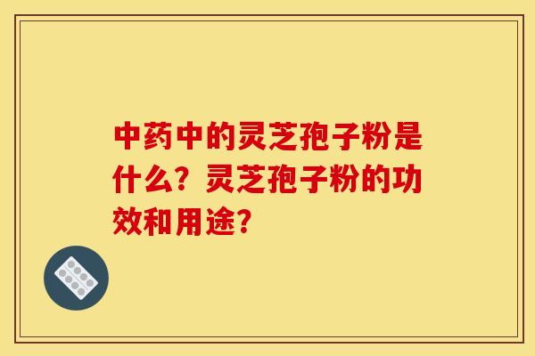 中药中的灵芝孢子粉是什么?灵芝孢子粉的功效和用途?