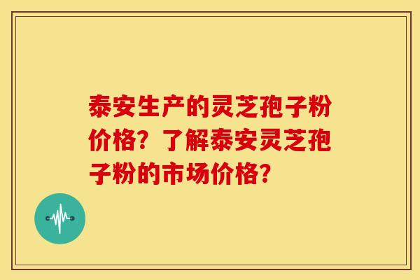 泰安生产的灵芝孢子粉价格？了解泰安灵芝孢子粉的市场价格？