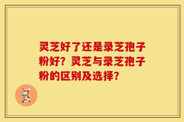 灵芝好了还是录芝孢子粉好?灵芝与录芝孢子粉的区别及选择?