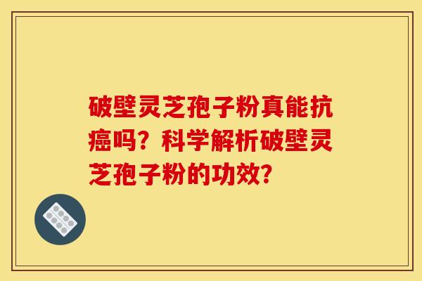 破壁灵芝孢子粉真能抗癌吗?科学解析破壁灵芝孢子粉的功效?