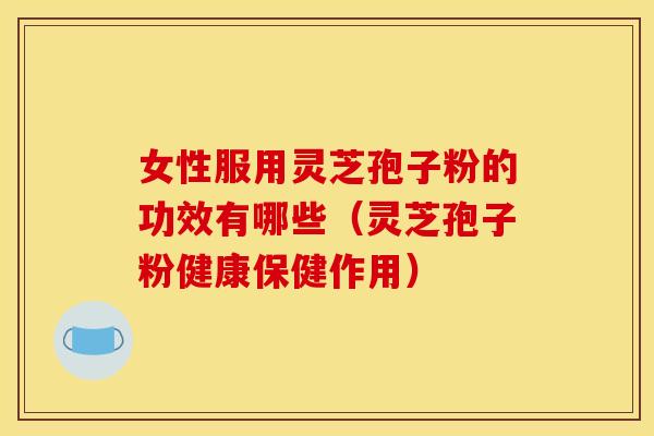 女性服用灵芝孢子粉的功效有哪些(灵芝孢子粉健康保健作用)