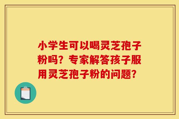 小学生可以喝灵芝孢子粉吗？专家解答孩子服用灵芝孢子粉的问题？