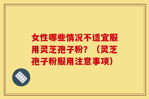 女性哪些情况不适宜服用灵芝孢子粉?(灵芝孢子粉服用注意事项)