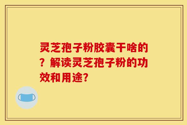 灵芝孢子粉胶囊干啥的？解读灵芝孢子粉的功效和用途？