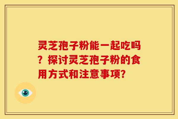 灵芝孢子粉能一起吃吗？探讨灵芝孢子粉的食用方式和注意事项？