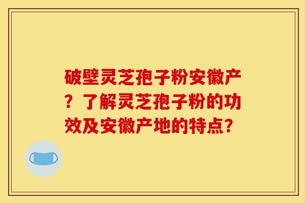 破壁灵芝孢子粉安徽产?了解灵芝孢子粉的功效及安徽产地的特点?