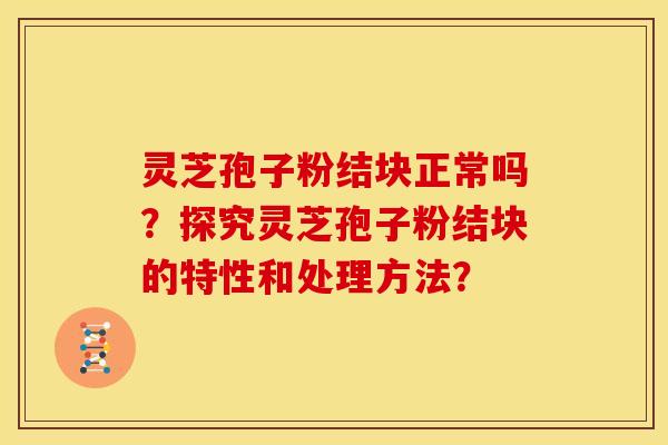 灵芝孢子粉结块正常吗？探究灵芝孢子粉结块的特性和处理方法？