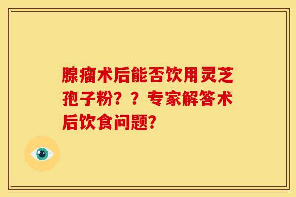 腺瘤术后能否饮用灵芝孢子粉??专家解答术后饮食问题?