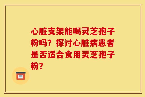 心脏支架能喝灵芝孢子粉吗?探讨心脏病患者是否适合食用灵芝孢子粉?