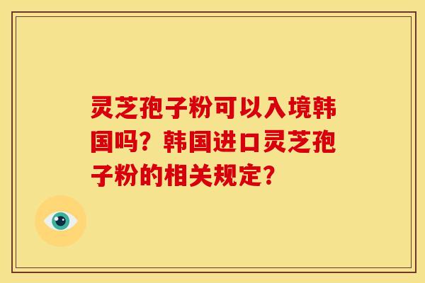 灵芝孢子粉可以入境韩国吗？韩国进口灵芝孢子粉的相关规定？
