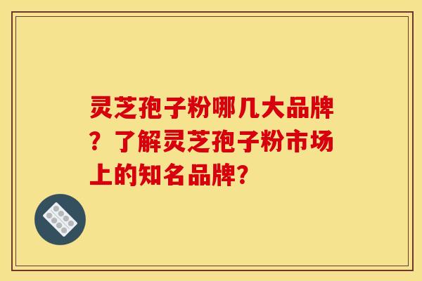 灵芝孢子粉哪几大品牌?了解灵芝孢子粉市场上的知名品牌?