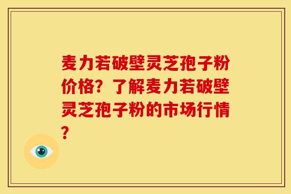 麦力若破壁灵芝孢子粉价格?了解麦力若破壁灵芝孢子粉的市场行情?