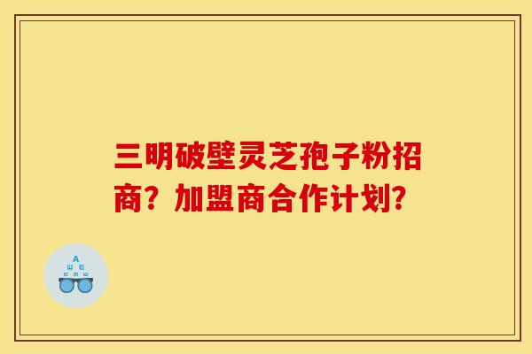 三明破壁灵芝孢子粉招商?加盟商合作计划?