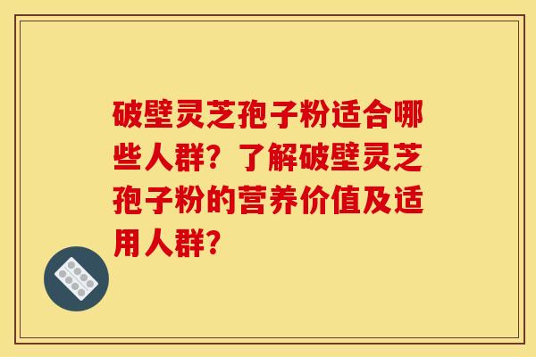 破壁灵芝孢子粉适合哪些人群?了解破壁灵芝孢子粉的营养价值及适用人群?