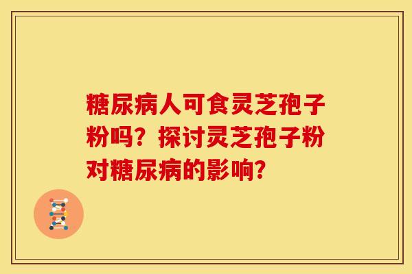 糖尿病人可食灵芝孢子粉吗?探讨灵芝孢子粉对糖尿病的影响?