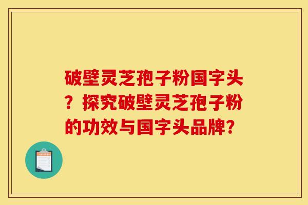 破壁灵芝孢子粉国字头?探究破壁灵芝孢子粉的功效与国字头品牌?