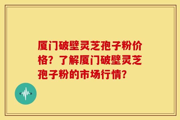 厦门破壁灵芝孢子粉价格？了解厦门破壁灵芝孢子粉的市场行情？