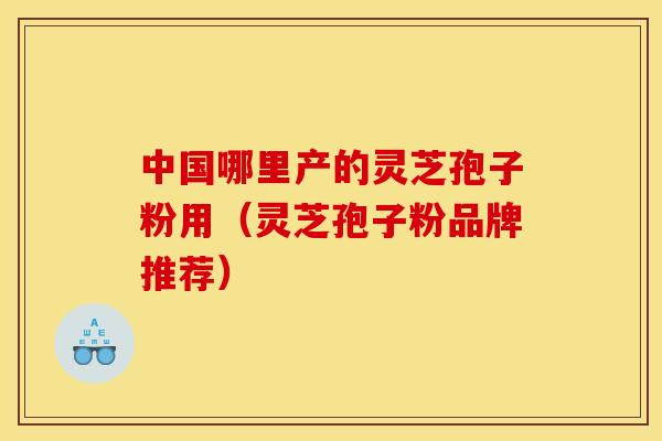 中国哪里产的灵芝孢子粉用（灵芝孢子粉品牌推荐）