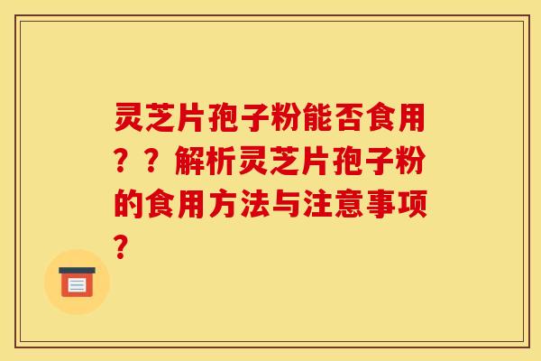 灵芝片孢子粉能否食用？？解析灵芝片孢子粉的食用方法与注意事项？