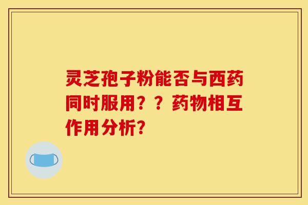 灵芝孢子粉能否与西药同时服用？？药物相互作用分析？