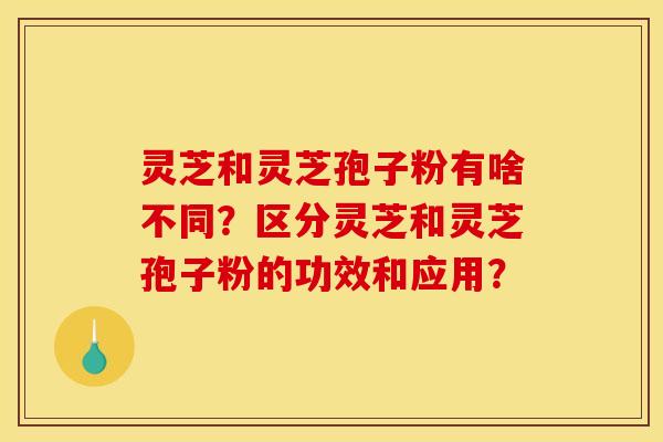 灵芝和灵芝孢子粉有啥不同？区分灵芝和灵芝孢子粉的功效和应用？