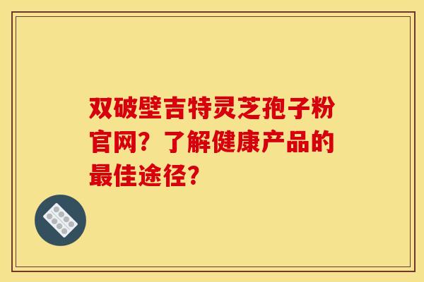 双破壁吉特灵芝孢子粉官网?了解健康产品的最佳途径?