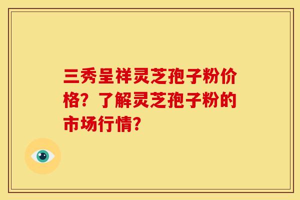 三秀呈祥灵芝孢子粉价格？了解灵芝孢子粉的市场行情？