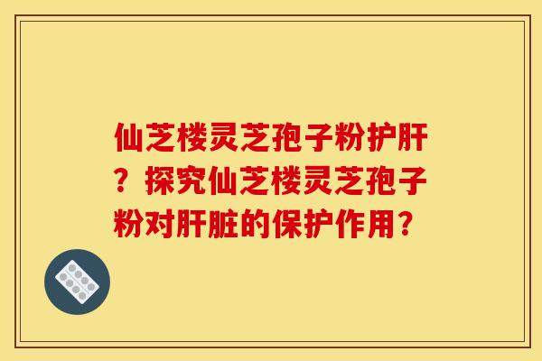 仙芝楼灵芝孢子粉护肝?探究仙芝楼灵芝孢子粉对肝脏的保护作用?