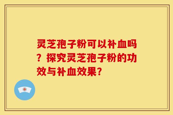 灵芝孢子粉可以补血吗?探究灵芝孢子粉的功效与补血效果?