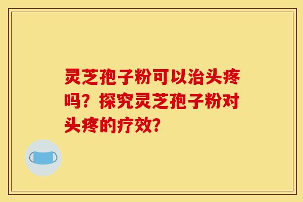 灵芝孢子粉可以治头疼吗?探究灵芝孢子粉对头疼的疗效?