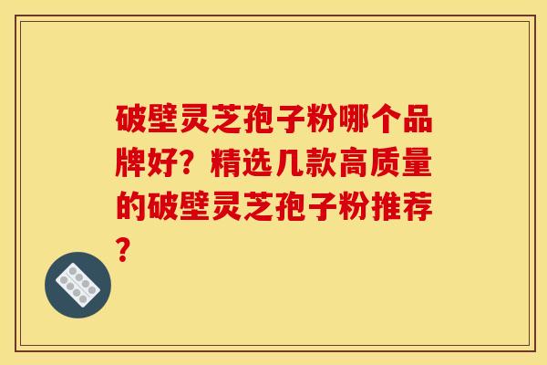 破壁灵芝孢子粉哪个品牌好？精选几款高质量的破壁灵芝孢子粉推荐？