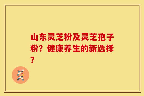 山东灵芝粉及灵芝孢子粉？健康养生的新选择？
