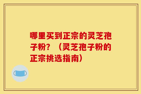 哪里买到正宗的灵芝孢子粉?(灵芝孢子粉的正宗挑选指南)
