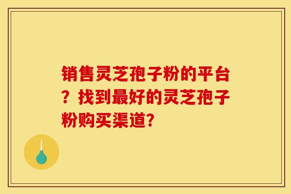 销售灵芝孢子粉的平台?找到最好的灵芝孢子粉购买渠道?