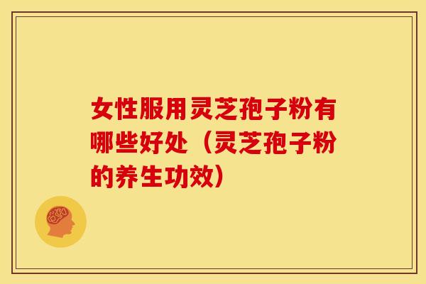 女性服用灵芝孢子粉有哪些好处（灵芝孢子粉的养生功效）