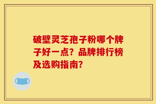 破壁灵芝孢子粉哪个牌子好一点?品牌排行榜及选购指南?