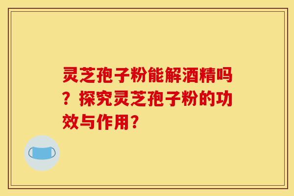 灵芝孢子粉能解酒精吗?探究灵芝孢子粉的功效与作用?