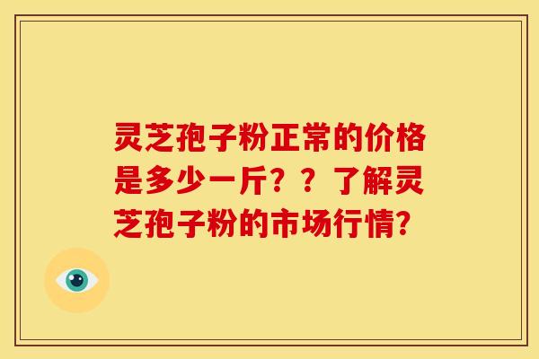 灵芝孢子粉正常的价格是多少一斤？？了解灵芝孢子粉的市场行情？