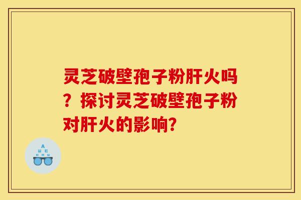 灵芝破壁孢子粉肝火吗?探讨灵芝破壁孢子粉对肝火的影响?