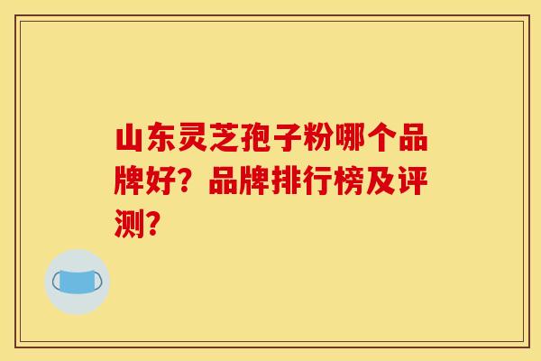 山东灵芝孢子粉哪个品牌好?品牌排行榜及评测?