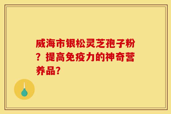 威海市银松灵芝孢子粉？提高免疫力的神奇营养品？