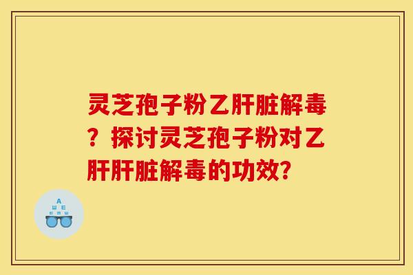 灵芝孢子粉乙肝脏解毒?探讨灵芝孢子粉对乙肝肝脏解毒的功效?