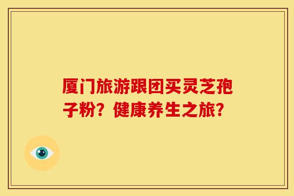 厦门旅游跟团买灵芝孢子粉？健康养生之旅？