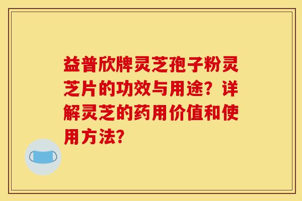益普欣牌灵芝孢子粉灵芝片的功效与用途?详解灵芝的药用价值和使用方法?