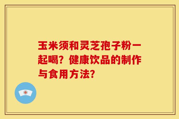 玉米须和灵芝孢子粉一起喝?健康饮品的制作与食用方法?