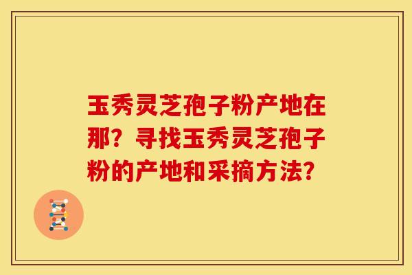 玉秀灵芝孢子粉产地在那?寻找玉秀灵芝孢子粉的产地和采摘方法?