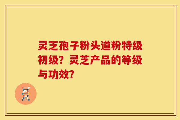灵芝孢子粉头道粉特级初级?灵芝产品的等级与功效?