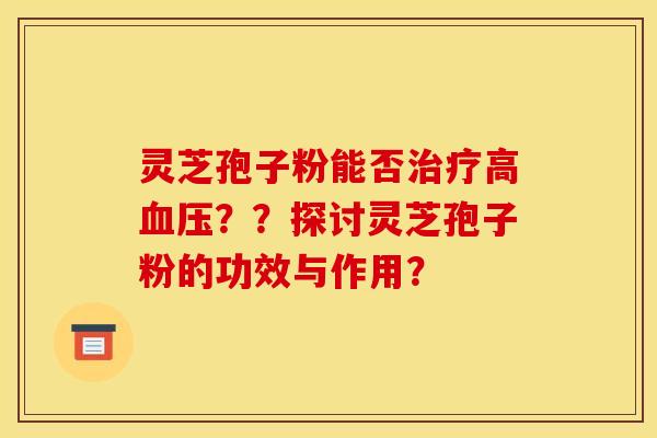 灵芝孢子粉能否治疗高血压??探讨灵芝孢子粉的功效与作用?